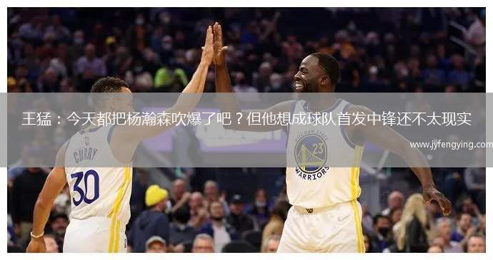 王猛：今天都把楊瀚森吹爆了吧？但他想成球隊(duì)首發(fā)中鋒還不太現(xiàn)實(shí)